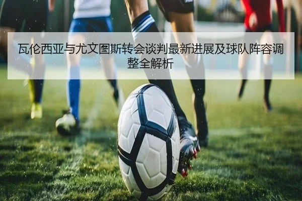瓦伦西亚与尤文图斯转会谈判最新进展及球队阵容调整全解析 - KAIYUN SPORTS